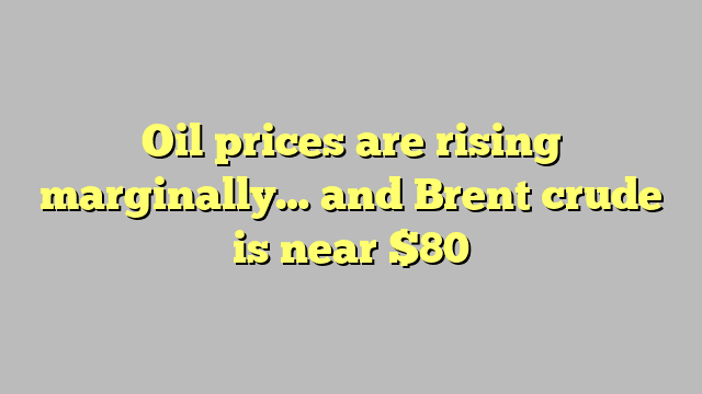 Oil prices are rising marginally… and Brent crude is near $80