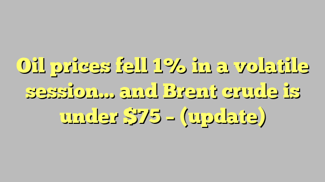 Oil prices fell 1% in a volatile session… and Brent crude is under $75 – (update)