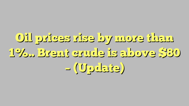 Oil prices rise by more than 1%.. Brent crude is above $80 – (Update)