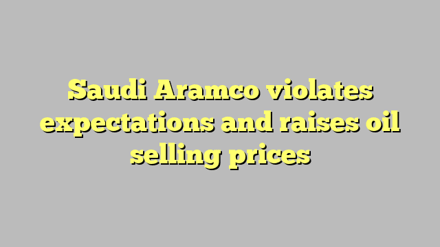 Saudi Aramco violates expectations and raises oil selling prices
