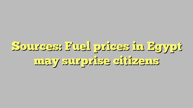Sources: Fuel prices in Egypt may surprise citizens