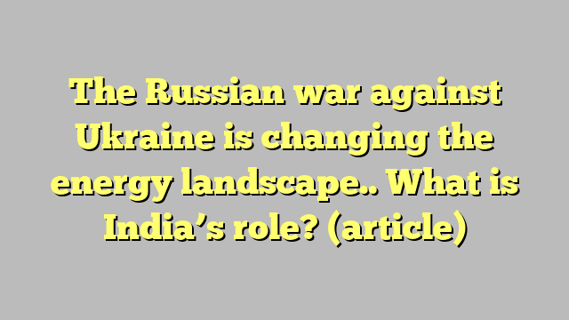 The Russian war against Ukraine is changing the energy landscape.. What is India’s role?  (article)